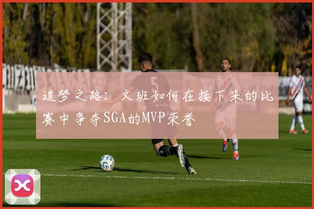 追梦之路：文班如何在接下来的比赛中争夺SGA的MVP荣誉