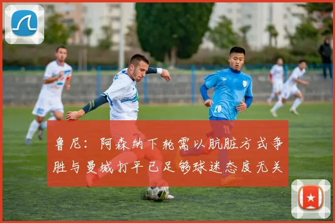 鲁尼：阿森纳下轮需以肮脏方式争胜与曼城打平已足够球迷态度无关