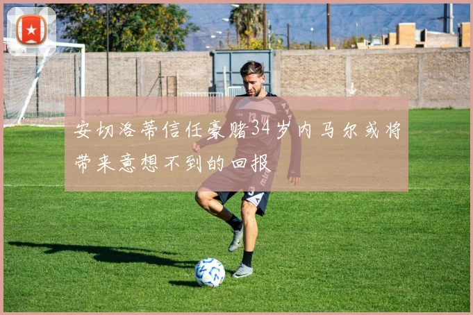 安切洛蒂信任豪赌34岁内马尔或将带来意想不到的回报