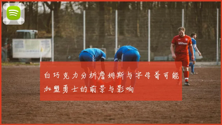 白巧克力分析詹姆斯与字母哥可能加盟勇士的前景与影响