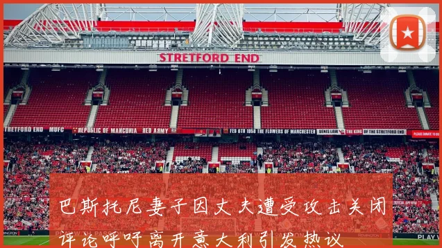 巴斯托尼妻子因丈夫遭受攻击关闭评论呼吁离开意大利引发热议