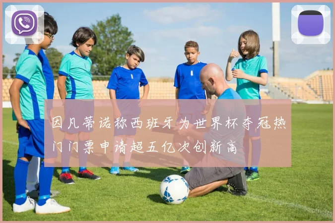 因凡蒂诺称西班牙为世界杯夺冠热门门票申请超五亿次创新高