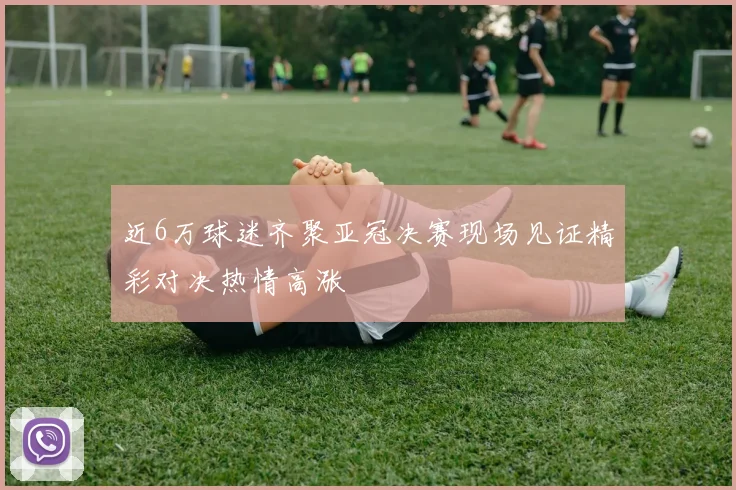 近6万球迷齐聚亚冠决赛现场见证精彩对决热情高涨