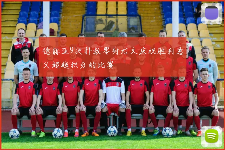 德赫亚9次扑救零封尤文庆祝胜利意义超越积分的比赛