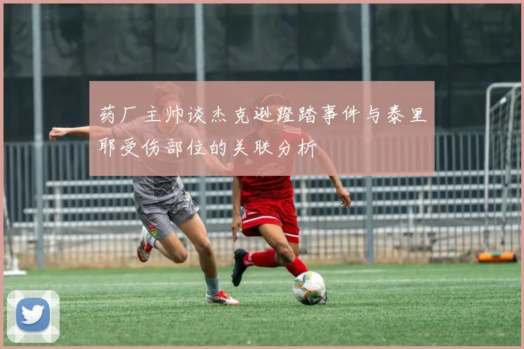 药厂主帅谈杰克逊蹬踏事件与泰里耶受伤部位的关联分析