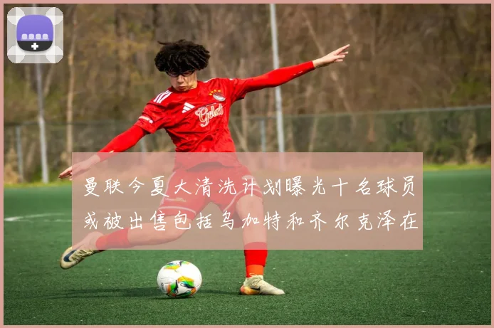 曼联今夏大清洗计划曝光十名球员或被出售包括乌加特和齐尔克泽在内