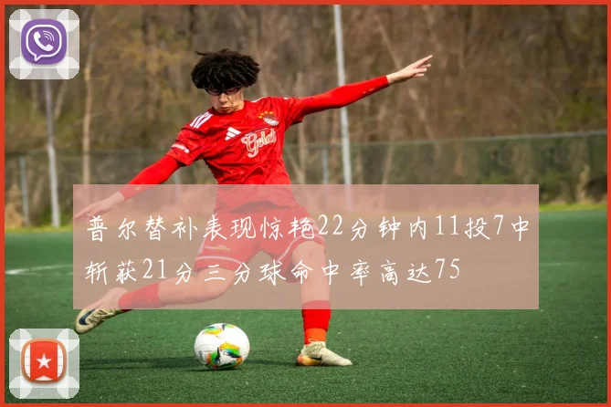 普尔替补表现惊艳22分钟内11投7中斩获21分三分球命中率高达75