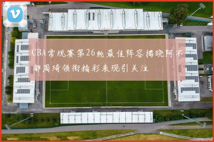 CBA常规赛第26轮最佳阵容揭晓阿不都周琦领衔精彩表现引关注