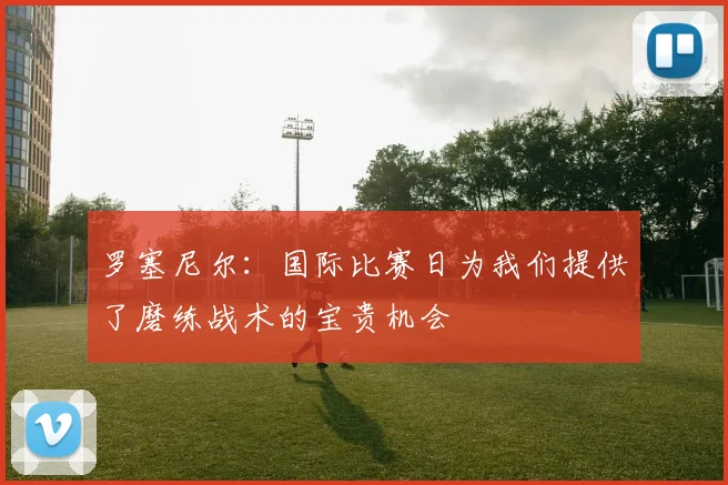 罗塞尼尔：国际比赛日为我们提供了磨练战术的宝贵机会