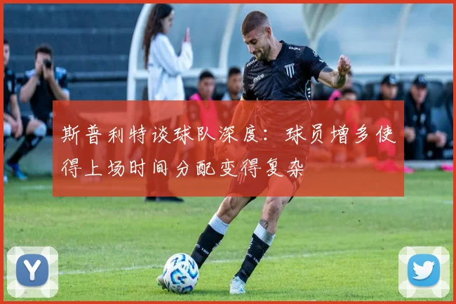 斯普利特谈球队深度：球员增多使得上场时间分配变得复杂