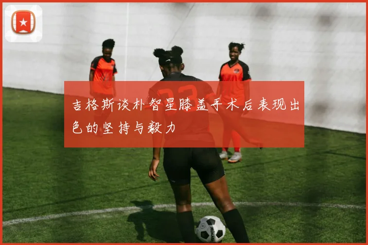吉格斯谈朴智星膝盖手术后表现出色的坚持与毅力
