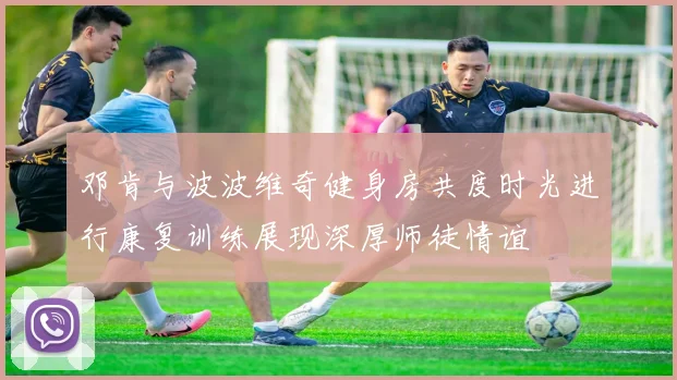 邓肯与波波维奇健身房共度时光进行康复训练展现深厚师徒情谊