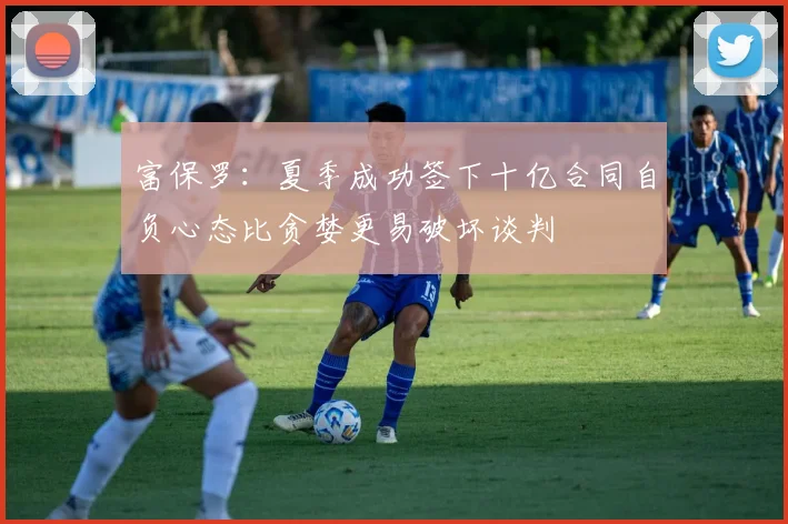 富保罗：夏季成功签下十亿合同自负心态比贪婪更易破坏谈判