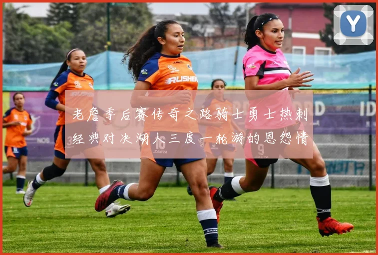 老詹季后赛传奇之路骑士勇士热刺经典对决湖人三度一轮游的恩怨情仇