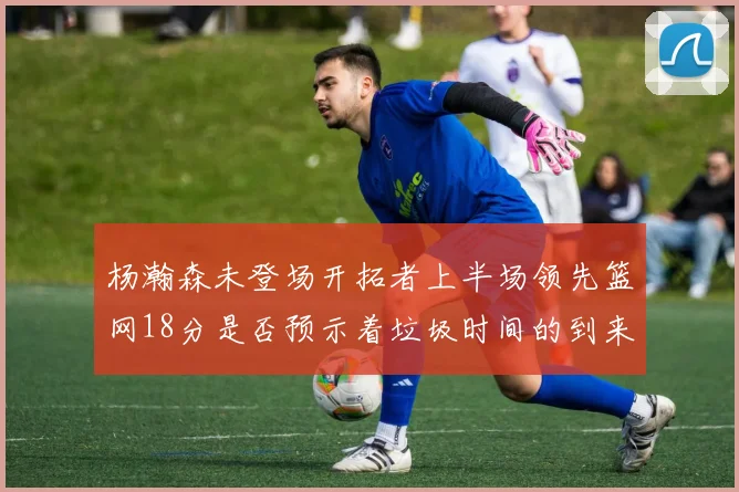 杨瀚森未登场开拓者上半场领先篮网18分是否预示着垃圾时间的到来