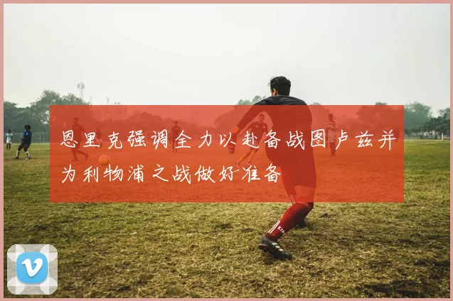 恩里克强调全力以赴备战图卢兹并为利物浦之战做好准备