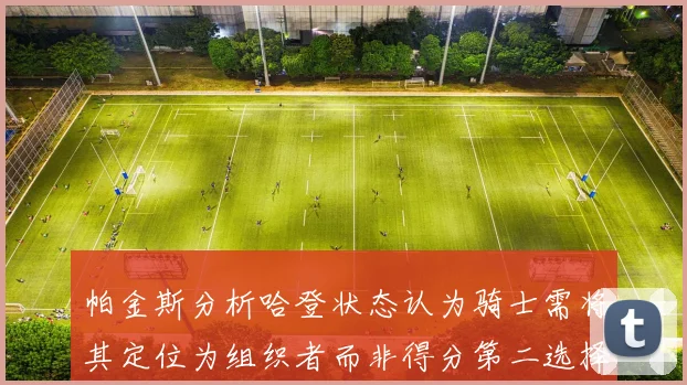 帕金斯分析哈登状态认为骑士需将其定位为组织者而非得分第二选择