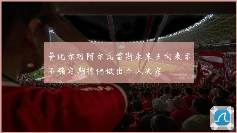 普比尔对阿尔瓦雷斯未来去向表示不确定期待他做出个人决定