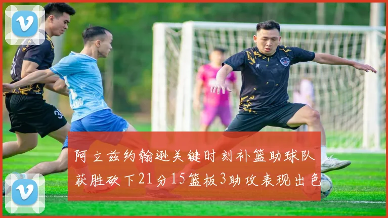 阿立兹约翰逊关键时刻补篮助球队获胜砍下21分15篮板3助攻表现出色