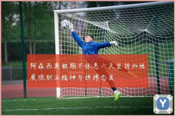 阿森西奥假期不休息六天坚持加练展现职业精神与拼搏态度