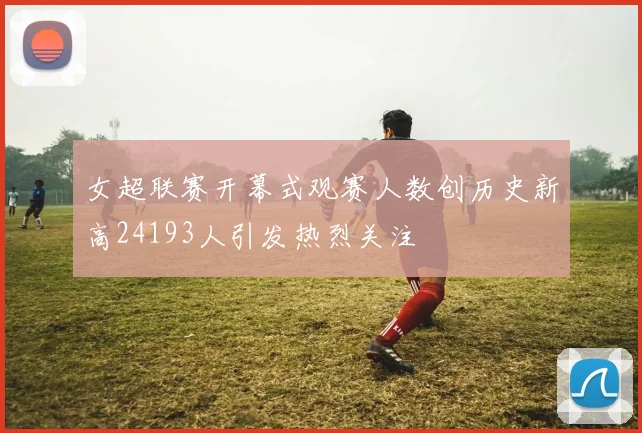 女超联赛开幕式观赛人数创历史新高24193人引发热烈关注